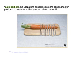 La hipérbole . Se utiliza una exageración para designar algún producto o destacar la idea que se quiere transmitir. Ver más ejemplos 