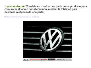 La sinécdoque.  Consiste en mostrar una parte de un producto para comunicar el todo o por el contrario, mostrar la totalidad para destacar la eficacia de una parte. Accede desde aquí al vídeo 