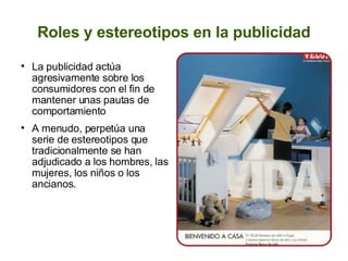 Roles y estereotipos en la publicidad La publicidad actúa agresivamente sobre los consumidores con el fin de mantener unas pautas de comportamiento A menudo, perpetúa una serie de estereotipos que tradicionalmente se han adjudicado a los hombres, las mujeres, los niños o los ancianos. 