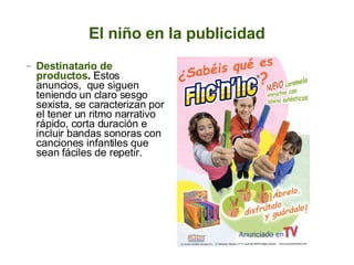 El niño en la publicidad Destinatario de productos .  Estos anuncios,  que siguen teniendo un claro sesgo sexista, se caracterizan por el tener un ritmo narrativo rápido, corta duración e incluir bandas sonoras con canciones infantiles que sean fáciles de repetir.  