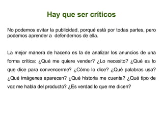 Hay que ser críticos No podemos evitar la publicidad, porqué está por todas partes, pero podemos aprender a  defendernos de ella. La mejor manera de hacerlo es la de analizar los anuncios de una forma crítica: ¿Qué me quiere vender? ¿Lo necesito? ¿Qué es lo que dice para convencerme? ¿Cómo lo dice? ¿Qué palabras usa? ¿Qué imágenes aparecen? ¿Qué historia me cuenta? ¿Qué tipo de voz me habla del producto? ¿Es verdad lo que me dicen? 