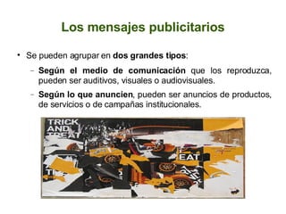 Los mensajes publicitarios Se pueden agrupar en  dos grandes tipos : Según el medio de comunicación  que los reproduzca, pueden ser auditivos, visuales o audiovisuales. Según lo que anuncien , pueden ser anuncios de productos, de servicios o de campañas institucionales. 