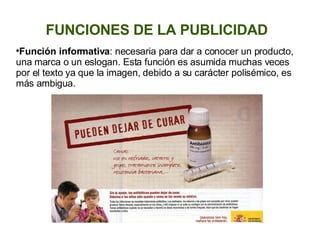 FUNCIONES DE LA PUBLICIDAD Función informativa : necesaria para dar a conocer un producto, una marca o un eslogan. Esta función es asumida muchas veces por el texto ya que la imagen, debido a su carácter polisémico, es más ambigua.  