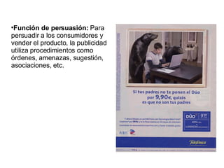 Función de persuasión:  Para persuadir a los consumidores y vender el producto, la publicidad utiliza procedimientos como órdenes, amenazas, sugestión, asociaciones, etc.  