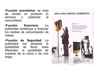 Función económica : se trata de vender un producto (o servicio) y potenciar el consumismo. Función financiera : La publicidad contribuye a financiar los medios de comunicación de masas. Función de Seguridad : La publicidad nos presenta la posibilidad de llevar vidas diferentes, la posibilidad de evadirse de la rutina o de vivir mejor. 