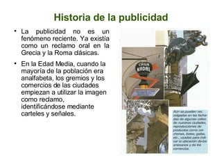 Historia de la publicidad La publicidad no es un fenómeno reciente. Ya existía como un reclamo oral en la Grecia y la Roma clásicas. En la Edad Media, cuando la mayoría de la población era analfabeta, los gremios y los comercios de las ciudades empiezan a utilizar la imagen como reclamo, identificándose mediante carteles y señales. 