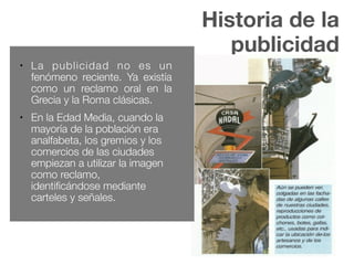 Historia de la
publicidad
● La publicidad no es un
fenómeno reciente. Ya existía
como un reclamo oral en la
Grecia y la Roma clásicas.
● En la Edad Media, cuando la
mayoría de la población era
analfabeta, los gremios y los
comercios de las ciudades
empiezan a utilizar la imagen
como reclamo,
identificándose mediante
carteles y señales.
 