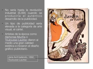 Jane Avril bailando, 1892,
Toulousse-Lautrec
● No sería hasta la revolución
industrial (S.XIX) cuando se
produciría el auténtico
desarrollo de la publicidad.
● Un tipo de publicidad sería
elevada a la categoría de arte
visual, el cártel.
● Artistas de la época como
Alphonse Mucha o
Toulousse-Lautrec dieron al
medio una gran calidad
estética e iniciaron el diseño
gráfico publicitario.
 