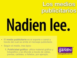 Los medios
publicitarios
● El medio publicitario es el soporte o canal a
través del cual se emite el mensaje publicitario.
● Según el medio, tres tipos:
1. Publicidad gráfica: utiliza material gráfico y
fotográfico y se difunde a través de vallas,
prensa, carteles, o folletos, por ejemplo.
 