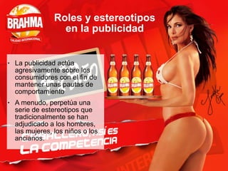 Roles y estereotipos
en la publicidad
● La publicidad actúa
agresivamente sobre los
consumidores con el fin de
mantener unas pautas de
comportamiento
● A menudo, perpetúa una
serie de estereotipos que
tradicionalmente se han
adjudicado a los hombres,
las mujeres, los niños o los
ancianos.
 