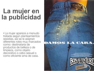 La mujer en
la publicidad
● La mujer aparece a menudo
tratada según planteamientos
sexistas, así se le asignan
diferentes roles muy marcados
como: destinataria de
productos de belleza o de
limpieza, como objeto
decorativo o cebo sexual o
como eficiente ama de casa.
 