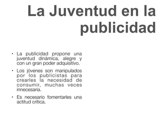 La Juventud en la
publicidad
● La publicidad propone una
juventud dinámica, alegre y
con un gran poder adquisitivo.
● Los jóvenes son manipulados
por los publicistas para
crearles la necesidad de
consumir, muchas veces
innecesaria.
● Es necesario fomentarles una
actitud crítica.
 