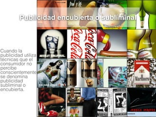 Cuando la
publicidad utiliza
técnicas que el
consumidor no
percibe
conscientemente
se denomina
publicidad
subliminal o
encubierta.
Publicidad encubierta o subliminal
 