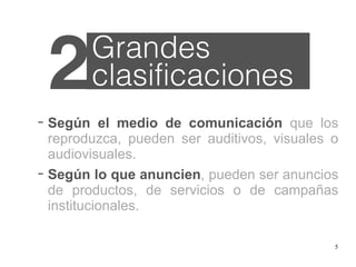 5
− Según el medio de comunicación que los
reproduzca, pueden ser auditivos, visuales o
audiovisuales.
− Según lo que anuncien, pueden ser anuncios
de productos, de servicios o de campañas
institucionales.
2Grandes
clasificaciones
 