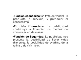 9
●Función económica: se trata de vender un
producto (o servicio) y potenciar el
consumismo.
●Función financiera: La publicidad
contribuye a financiar los medios de
comunicación de masas.
●Función de Seguridad: La publicidad nos
presenta la posibilidad de llevar vidas
diferentes, la posibilidad de evadirse de la
rutina o de vivir mejor.
 