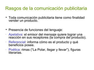 Rasgos de la comunicación publicitaria

Toda comunicación publicitaria tiene como finalidad
vender un producto.

Presencia de funciones del lenguaje:
-
Apelativa: el emisor del mensaje quiere lograr una
reacción en sus receptores (la compra del producto).
-
Referencial: informa cómo es el producto y qué
beneficios posee.
-
Poética: rimas (“La Polar, llegar y llevar”), figuras
literarias.
 
