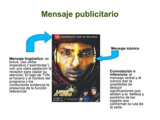Mensaje publicitario
Mensaje lingüístico: es
breve, usa verbo
imperativo (“asómbrate”),
con una clara apelación al
receptor para captar su
atención. El logo de TVN,
el horario y el nombre del
programa y los
conductores evidencia la
presencia de la función
referencial.
Mensaje icónico
Connotación o
inferencia: el
mensaje verbal y el
icónico dan la
posibilidad de
deducir
significaciones que
aluden a la belleza y
exotismo de los
lugares que
conforman la ruta de
la seda.
 