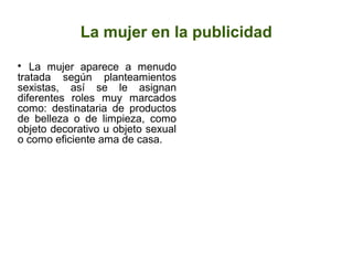 La mujer en la publicidad

La mujer aparece a menudo
tratada según planteamientos
sexistas, así se le asignan
diferentes roles muy marcados
como: destinataria de productos
de belleza o de limpieza, como
objeto decorativo u objeto sexual
o como eficiente ama de casa.
 