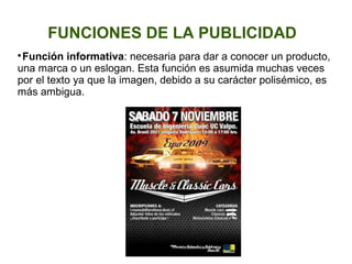 FUNCIONES DE LA PUBLICIDAD

Función informativa: necesaria para dar a conocer un producto,
una marca o un eslogan. Esta función es asumida muchas veces
por el texto ya que la imagen, debido a su carácter polisémico, es
más ambigua.
 