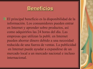 Beneficios El principal beneficio es la disponibilidad de la información. Los consumidores pueden entrar en Internet y aprender sobre productos, así como adquirirlos las 24 horas del día. Las empresas que utilizan la publi. en Internet pueden ahorrar dinero debido a una necesidad reducida de una fuerza de ventas. La publicidad  en Internet puede ayudar a expandirse de un mercado local a un mercado nacional e incluso internacional.  