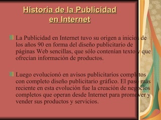 Historia de la Publicidad en Internet La Publicidad en Internet tuvo su origen a inicios de los años 90 en forma del diseño publicitario de páginas Web sencillas, que sólo contenían texto y que ofrecían información de productos.  Luego evolucionó en avisos publicitarios completos con completo diseño publicitario gráfico. El paso más reciente en esta evolución fue la creación de negocios completos que operan desde Internet para promover y vender sus productos y servicios . 