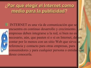 ¿ Por qué elegir el Internet como medio para la publicidad ? INTERNET es una vía de comunicación que se encuentra en continuo desarrollo y crecimiento. Las empresas deben integrarse a la red, si bien no es necesario, aún, que pauten sí o sí en Internet, deben contar por lo menos con un sitio Web que sirva de referencia y contacto para otras empresas, para consumidores y para cualquier persona o entidad que desee conocerla. 
