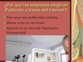¿ Por qué las empresas elegirían Publicitar a través del Internet ? Para tener una publicidad continua  Menos costo en inversión Ingresar en un mercado Nacional e Internacional 