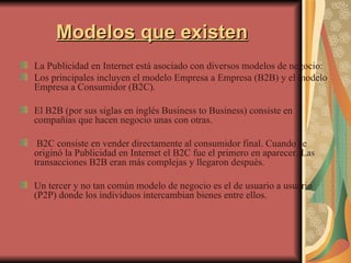 Modelos que existen La Publicidad en Internet está asociado con diversos modelos de negocio: Los principales incluyen el modelo Empresa a Empresa (B2B) y el modelo Empresa a Consumidor (B2C).  El B2B (por sus siglas en inglés Business to Business) consiste en compañías que hacen negocio unas con otras. B2C consiste en vender directamente al consumidor final. Cuando se originó la Publicidad en Internet el B2C fue el primero en aparecer. Las transacciones B2B eran más complejas y llegaron después.  Un tercer y no tan común modelo de negocio es el de usuario a usuario (P2P) donde los individuos intercambian bienes entre ellos.  
