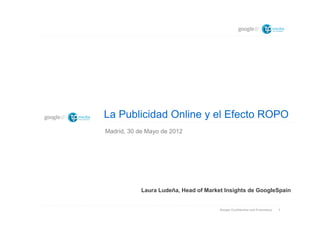 La Publicidad Online y el Efecto ROPO
Madrid, 30 de Mayo de 2012




            Laura Ludeña, Head of Market Insights de GoogleSpain


                                       Google Confidential and Proprietary   1
 