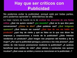 Hay que ser críticos No podemos evitar la publicidad, porqué está por todas partes, pero podemos aprender a  defendernos de ella. La mejor manera de hacerlo es la de  analizar los anuncios de una forma crítica :  ¿Qué me quiere vender?  ¿Lo necesito?  ¿Qué es lo que dice para convencerme?  ¿Cómo lo dice?  ¿Qué palabras usa?  ¿Qué imágenes aparecen?  ¿Qué historia me cuenta?  ¿Qué tipo de voz me habla del producto?   ¿qué hay de cierto y qué es falso en lo que nos dicen las empresas y corporaciones a través de la publicidad? ¿Sólo intentan vendernos un producto? ¿Qué imagen nos proponen del hombre y de la mujer? ¿Por qué la publicidad persigue y provoca a los más jóvenes? ¿Qué estilos de vida buscan promocionar mediante la publicidad? ¿A quiénes benefician esos estilos de vida? ¿Qué valores y conductas nos quieren inculcar? ¿Qué cosas se omiten y nunca se mencionan en la publicidad...?   Hay que ser críticos con Publicidad 