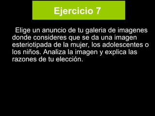 Ejercicio 7   Elige un anuncio de tu galeria de imagenes  donde consideres que se da una imagen esteriotipada de la mujer, los adolescentes o los niños. Analiza la imagen y explica las razones de tu elección.  