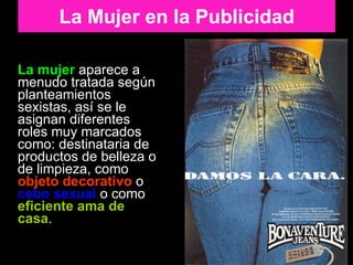 La mujer  aparece a menudo tratada según planteamientos sexistas, así se le asignan diferentes roles muy marcados como: destinataria de productos de belleza o de limpieza, como  objeto decorativo  o  cebo sexual  o como  eficiente ama de casa .  La Mujer en la Publicidad 