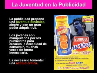 La publicidad propone una  juventud dinámica , alegre y con un gran poder adquisitivo. Los jóvenes son manipulados por los publicistas para crearles la necesidad de consumir, muchas veces de forma innecesaria.  Es necesario fomentar una  actitud crítica. La Juventud en la Publicidad 