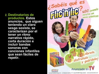 2.  Destinatarios de productos.  Estos anuncios,  que siguen teniendo un claro sesgo sexista, se caracterizan por el tener un ritmo narrativo rápido, corta duración e incluir bandas sonoras con canciones infantiles que sean fáciles de repetir.  