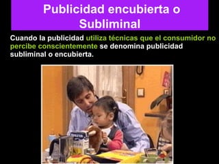 Cuando la publicidad  utiliza técnicas que el consumidor no percibe conscientemente  se denomina publicidad subliminal o encubierta.  Publicidad encubierta o Subliminal 