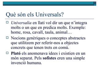 Què són els Universals? Universalia  en llatí vol dir un que n’integra molts o un que en predica molts. Exemple: home, rosa, cavall, taula, animal… Nocions genèriques o conceptes abstractes que utilitzem per referir-nos a objectes concrets que tenen trets en comú.  Plató  els anomenava idees i existien en un món separat. Pels  sofistes  eren una simple invenció humana.  