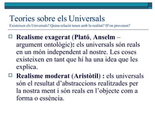Teories sobre els Universals Existeixen els Universals? Quina relació tenen amb la realitat? D’on provenen? Realisme exagerat  ( Plató ,  Anselm  –argument ontològic) :  els universals són reals en un món independent al nostre. Les coses existeixen en tant que hi ha una idea que les explica.  Realisme moderat  ( Aristòtil )  :  els universals són el resultat d’abstraccions realitzades per la nostra ment i són reals en l’objecte com a forma o essència.  