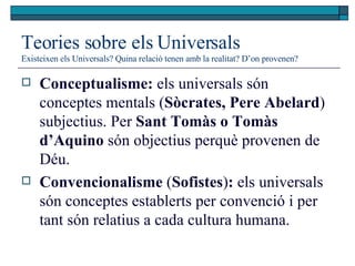 Teories sobre els Universals Existeixen els Universals? Quina relació tenen amb la realitat? D’on provenen? Conceptualisme:  els universals són conceptes mentals ( Sòcrates, Pere Abelard ) subjectius. Per  Sant Tomàs o Tomàs d’Aquino  són objectius perquè provenen de Déu.  Convencionalisme  ( Sofistes ) :  els universals són conceptes establerts per convenció i per tant són relatius a cada cultura humana.  