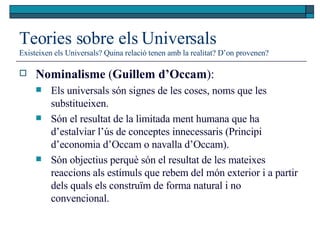 Teories sobre els Universals Existeixen els Universals? Quina relació tenen amb la realitat? D’on provenen? Nominalisme  ( Guillem d’Occam ):  Els universals són signes de les coses, noms que les substitueixen.  Són el resultat de la limitada ment humana que ha d’estalviar l’ús de conceptes innecessaris (Principi d’economia d’Occam o navalla d’Occam).  Són objectius perquè són el resultat de les mateixes reaccions als estímuls que rebem del món exterior i a partir dels quals els construïm de forma natural i no convencional. 