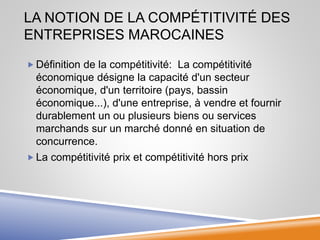 LA NOTION DE LA COMPÉTITIVITÉ DES
ENTREPRISES MAROCAINES
 Définition de la compétitivité: La compétitivité
économique désigne la capacité d'un secteur
économique, d'un territoire (pays, bassin
économique...), d'une entreprise, à vendre et fournir
durablement un ou plusieurs biens ou services
marchands sur un marché donné en situation de
concurrence.
 La compétitivité prix et compétitivité hors prix
 