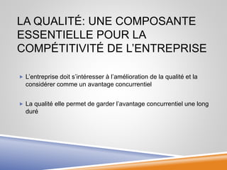 LA QUALITÉ: UNE COMPOSANTE
ESSENTIELLE POUR LA
COMPÉTITIVITÉ DE L’ENTREPRISE
 L’entreprise doit s’intéresser à l’amélioration de la qualité et la
considérer comme un avantage concurrentiel
 La qualité elle permet de garder l’avantage concurrentiel une long
duré
 