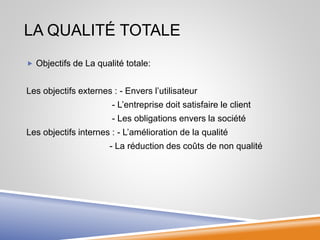 LA QUALITÉ TOTALE
 Objectifs de La qualité totale:
Les objectifs externes : - Envers l’utilisateur
- L’entreprise doit satisfaire le client
- Les obligations envers la société
Les objectifs internes : - L’amélioration de la qualité
- La réduction des coûts de non qualité
 