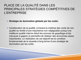 PLACE DE LA QUALITÉ DANS LES
PRINCIPALES STRATÉGIES COMPÉTITIVES DE
L’ENTREPRISE
 Stratégie de domination globale par les coûts:
 l’amélioration de la qualité, à travers la maîtrise des coûts de non
qualité se révèle d’une importance non négligeable puisqu’une
meilleure qualité interne réduit les sources de gaspillage et les
manques à gagner et permettra de réaliser des économies assez
importantes. La réalisation de cet objectif est la condition
fondamentale de la réussite à long terme d’une stratégie de
domination par les coûts.
 