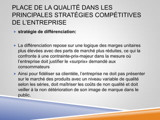 PLACE DE LA QUALITÉ DANS LES
PRINCIPALES STRATÉGIES COMPÉTITIVES
DE L’ENTREPRISE
 stratégie de différenciation:
 La différenciation repose sur une logique des marges unitaires
plus élevées avec des parts de marché plus réduites, ce qui la
confronte à une contrainte-prix-majeur dans la mesure où
l’entreprise doit justifier le «surprix» demandé aux
consommateurs
 Ainsi pour fidéliser sa clientèle, l’entreprise ne doit pas présenter
sur le marché des produits avec un niveau variable de qualité
selon les séries, doit maîtriser les coûts de non qualité et doit
veiller à la non détérioration de son image de marque dans le
public.
 