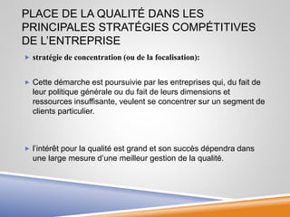 PLACE DE LA QUALITÉ DANS LES
PRINCIPALES STRATÉGIES COMPÉTITIVES
DE L’ENTREPRISE
 stratégie de concentration (ou de la focalisation):
 Cette démarche est poursuivie par les entreprises qui, du fait de
leur politique générale ou du fait de leurs dimensions et
ressources insuffisante, veulent se concentrer sur un segment de
clients particulier.
 l’intérêt pour la qualité est grand et son succès dépendra dans
une large mesure d’une meilleur gestion de la qualité.
 