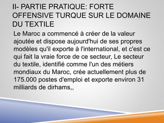 II- PARTIE PRATIQUE: FORTE
OFFENSIVE TURQUE SUR LE DOMAINE
DU TEXTILE
Le Maroc a commencé à créer de la valeur
ajoutée et dispose aujourd'hui de ses propres
modèles qu'il exporte à l'international, et c'est ce
qui fait la vraie force de ce secteur, Le secteur
du textile, identifié comme l'un des métiers
mondiaux du Maroc, crée actuellement plus de
175.000 postes d'emploi et exporte environ 31
milliards de dirhams,,
 