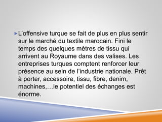 L’offensive turque se fait de plus en plus sentir
sur le marché du textile marocain. Fini le
temps des quelques mètres de tissu qui
arrivent au Royaume dans des valises. Les
entreprises turques comptent renforcer leur
présence au sein de l’industrie nationale. Prêt
à porter, accessoire, tissu, fibre, denim,
machines,…le potentiel des échanges est
énorme.
 