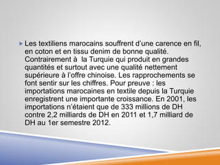  Les textiliens marocains souffrent d’une carence en fil,
en coton et en tissu denim de bonne qualité.
Contrairement à la Turquie qui produit en grandes
quantités et surtout avec une qualité nettement
supérieure à l’offre chinoise. Les rapprochements se
font sentir sur les chiffres. Pour preuve : les
importations marocaines en textile depuis la Turquie
enregistrent une importante croissance. En 2001, les
importations n’étaient que de 333 millions de DH
contre 2,2 milliards de DH en 2011 et 1,7 milliard de
DH au 1er semestre 2012.
 