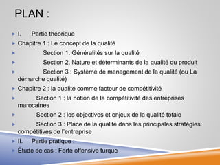 PLAN :
 I. Partie théorique
 Chapitre 1 : Le concept de la qualité
 Section 1. Généralités sur la qualité
 Section 2. Nature et déterminants de la qualité du produit
 Section 3 : Système de management de la qualité (ou La
démarche qualité)
 Chapitre 2 : la qualité comme facteur de compétitivité
 Section 1 : la notion de la compétitivité des entreprises
marocaines
 Section 2 : les objectives et enjeux de la qualité totale
 Section 3 : Place de la qualité dans les principales stratégies
compétitives de l’entreprise
 II. Partie pratique :
 Étude de cas : Forte offensive turque
 