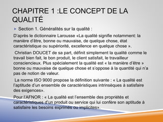 CHAPITRE 1 :LE CONCEPT DE LA
QUALITÉ
 Section 1. Généralités sur la qualité :
D’après le dictionnaire Larousse «La qualité signifie notamment: la
manière d’être, bonne ou mauvaise, de quelque chose, état
caractéristique ou supériorité, excellence en quelque chose ».
Christian DOUCET de sa part, définit simplement la qualité comme le
travail bien fait, le bon produit, le client satisfait, le travailleur
consciencieux. Plus spécialement la qualité est « la manière d’être »
bonne ou mauvaise de quelque chose et s’oppose à la quantité qui n’a
pas de notion de valeur.
La norme ISO 9000 propose la définition suivante : « La qualité est
l’aptitude d’un ensemble de caractéristiques intrinsèques à satisfaire
des exigences».
Pour l’AFNOR : « La qualité est l’ensemble des propriétés et
caractéristiques d’un produit ou service qui lui confère son aptitude à
satisfaire les besoins exprimés ou implicites».
 